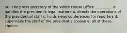 60. The press secretary of the White House Office _________. a. handles the president's legal matters b. directs the operations of the presidential staff c. holds news conferences for reporters d. supervises the staff of the president's spouse e. all of these choices