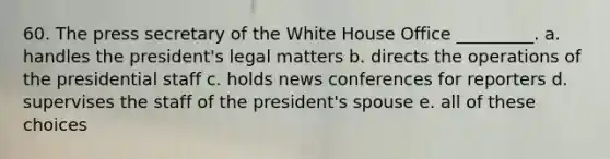 60. The press secretary of the White House Office _________. a. handles the president's legal matters b. directs the operations of the presidential staff c. holds news conferences for reporters d. supervises the staff of the president's spouse e. all of these choices