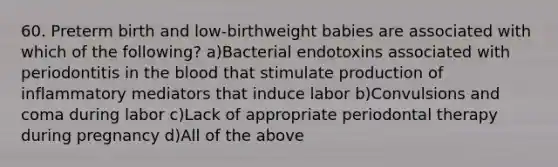 60. Preterm birth and low-birthweight babies are associated with which of the following? a)Bacterial endotoxins associated with periodontitis in the blood that stimulate production of inflammatory mediators that induce labor b)Convulsions and coma during labor c)Lack of appropriate periodontal therapy during pregnancy d)All of the above