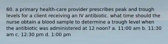 60. a primary health-care provider prescribes peak and trough levels for a client receiving an IV antibiotic. what time should the nurse obtain a blood sample to determine a trough level when the antibiotic was administered at 12 noon? a. 11:00 am b. 11:30 am c. 12:30 pm d. 1:00 pm