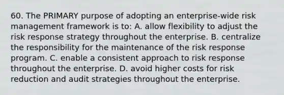 60. The PRIMARY purpose of adopting an enterprise-wide risk management framework is to: A. allow flexibility to adjust the risk response strategy throughout the enterprise. B. centralize the responsibility for the maintenance of the risk response program. C. enable a consistent approach to risk response throughout the enterprise. D. avoid higher costs for risk reduction and audit strategies throughout the enterprise.