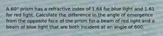 A 60° prism has a refractive index of 1.64 for blue light and 1.61 for red light. Calculate the difference in the angle of emergence from the opposite face of the prism for a beam of red light and a beam of blue light that are both incident at an angle of 600.