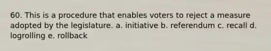 60. This is a procedure that enables voters to reject a measure adopted by the legislature. a. initiative b. referendum c. recall d. logrolling e. rollback