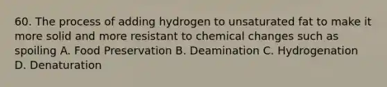 60. The process of adding hydrogen to unsaturated fat to make it more solid and more resistant to chemical changes such as spoiling A. Food Preservation B. Deamination C. Hydrogenation D. Denaturation