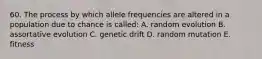 60. The process by which allele frequencies are altered in a population due to chance is called: A. random evolution B. assortative evolution C. genetic drift D. random mutation E. fitness