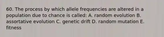 60. The process by which allele frequencies are altered in a population due to chance is called: A. random evolution B. assortative evolution C. genetic drift D. random mutation E. fitness