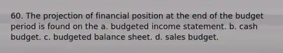 60. The projection of financial position at the end of the budget period is found on the a. budgeted income statement. b. cash budget. c. budgeted balance sheet. d. sales budget.