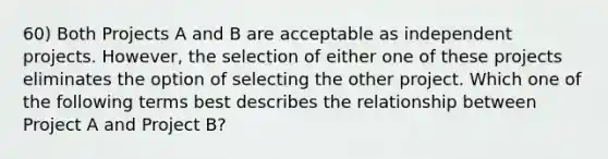 60) Both Projects A and B are acceptable as independent projects. However, the selection of either one of these projects eliminates the option of selecting the other project. Which one of the following terms best describes the relationship between Project A and Project B?