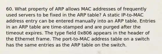 60. What property of ARP allows MAC addresses of frequently used servers to be fixed in the ARP table? A static IP-to-MAC address entry can be entered manually into an ARP table. Entries in an ARP table are time-stamped and are purged after the timeout expires. The type field 0x806 appears in the header of the Ethernet frame. The port-to-MAC address table on a switch has the same entries as the ARP table on the switch.