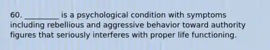 60. _________ is a psychological condition with symptoms including rebellious and aggressive behavior toward authority figures that seriously interferes with proper life functioning.