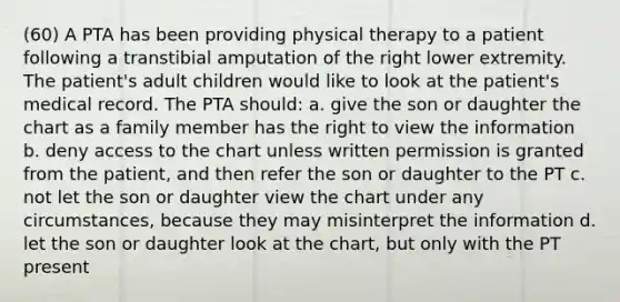 (60) A PTA has been providing physical therapy to a patient following a transtibial amputation of the right lower extremity. The patient's adult children would like to look at the patient's medical record. The PTA should: a. give the son or daughter the chart as a family member has the right to view the information b. deny access to the chart unless written permission is granted from the patient, and then refer the son or daughter to the PT c. not let the son or daughter view the chart under any circumstances, because they may misinterpret the information d. let the son or daughter look at the chart, but only with the PT present