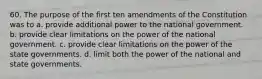 60. The purpose of the first ten amendments of the Constitution was to a. ​provide additional power to the national government. b. ​provide clear limitations on the power of the national government. c. ​provide clear limitations on the power of the state governments. d. ​limit both the power of the national and state governments.