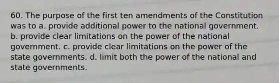 60. The purpose of the first ten amendments of the Constitution was to a. ​provide additional power to the national government. b. ​provide clear limitations on the power of the national government. c. ​provide clear limitations on the power of the state governments. d. ​limit both the power of the national and state governments.