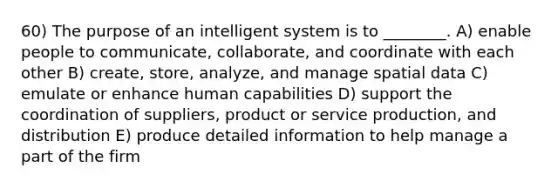 60) The purpose of an intelligent system is to ________. A) enable people to communicate, collaborate, and coordinate with each other B) create, store, analyze, and manage spatial data C) emulate or enhance human capabilities D) support the coordination of suppliers, product or service production, and distribution E) produce detailed information to help manage a part of the firm