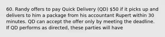 60. Randy offers to pay Quick Delivery (QD) 50 if it picks up and delivers to him a package from his accountant Rupert within 30 minutes. QD can accept the offer only by meeting the deadline. If QD performs as directed, these parties will have