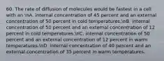 60. The rate of diffusion of molecules would be fastest in a cell with an nA. internal concentration of 45 percent and an external concentration of 50 percent in cold temperatures.nB. internal concentration of 50 percent and an external concentration of 12 percent in cold temperatures.nC. internal concentration of 50 percent and an external concentration of 12 percent in warm temperatures.nD. internal concentration of 40 percent and an external concentration of 35 percent in warm temperatures.