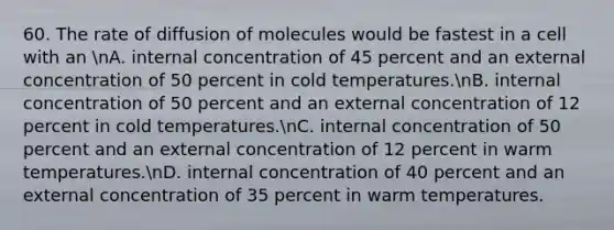 60. The rate of diffusion of molecules would be fastest in a cell with an nA. internal concentration of 45 percent and an external concentration of 50 percent in cold temperatures.nB. internal concentration of 50 percent and an external concentration of 12 percent in cold temperatures.nC. internal concentration of 50 percent and an external concentration of 12 percent in warm temperatures.nD. internal concentration of 40 percent and an external concentration of 35 percent in warm temperatures.