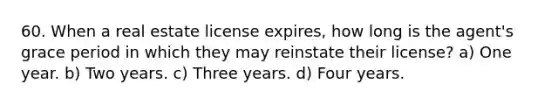 60. When a real estate license expires, how long is the agent's grace period in which they may reinstate their license? a) One year. b) Two years. c) Three years. d) Four years.