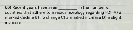 60) Recent years have seen __________ in the number of countries that adhere to a radical ideology regarding FDI. A) a marked decline B) no change C) a marked increase D) a slight increase