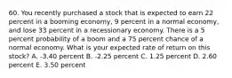 60. You recently purchased a stock that is expected to earn 22 percent in a booming economy, 9 percent in a normal economy, and lose 33 percent in a recessionary economy. There is a 5 percent probability of a boom and a 75 percent chance of a normal economy. What is your expected rate of return on this stock? A. -3.40 percent B. -2.25 percent C. 1.25 percent D. 2.60 percent E. 3.50 percent