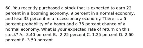 60. You recently purchased a stock that is expected to earn 22 percent in a booming economy, 9 percent in a normal economy, and lose 33 percent in a recessionary economy. There is a 5 percent probability of a boom and a 75 percent chance of a normal economy. What is your expected rate of return on this stock? A. -3.40 percent B. -2.25 percent C. 1.25 percent D. 2.60 percent E. 3.50 percent