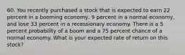 60. You recently purchased a stock that is expected to earn 22 percent in a booming economy, 9 percent in a normal economy, and lose 33 percent in a recessionary economy. There is a 5 percent probability of a boom and a 75 percent chance of a normal economy. What is your expected rate of return on this stock?