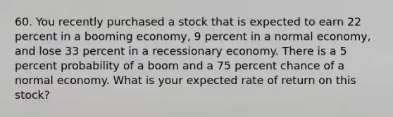 60. You recently purchased a stock that is expected to earn 22 percent in a booming economy, 9 percent in a normal economy, and lose 33 percent in a recessionary economy. There is a 5 percent probability of a boom and a 75 percent chance of a normal economy. What is your expected rate of return on this stock?