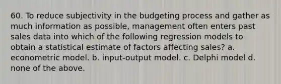 60. To reduce subjectivity in the budgeting process and gather as much information as possible, management often enters past sales data into which of the following regression models to obtain a statistical estimate of factors affecting sales? a. econometric model. b. input-output model. c. Delphi model d. none of the above.