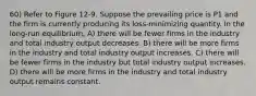 60) Refer to Figure 12-9. Suppose the prevailing price is P1 and the firm is currently producing its loss-minimizing quantity. In the long-run equilibrium, A) there will be fewer firms in the industry and total industry output decreases. B) there will be more firms in the industry and total industry output increases. C) there will be fewer firms in the industry but total industry output increases. D) there will be more firms in the industry and total industry output remains constant.