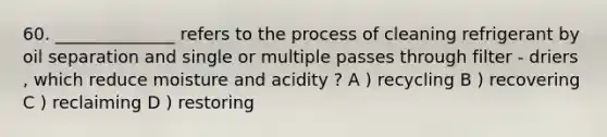 60. ______________ refers to the process of cleaning refrigerant by oil separation and single or multiple passes through filter - driers , which reduce moisture and acidity ? A ) recycling B ) recovering C ) reclaiming D ) restoring