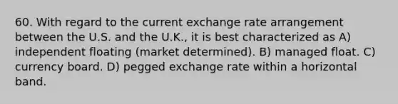 60. With regard to the current exchange rate arrangement between the U.S. and the U.K., it is best characterized as A) independent floating (market determined). B) managed float. C) currency board. D) pegged exchange rate within a horizontal band.