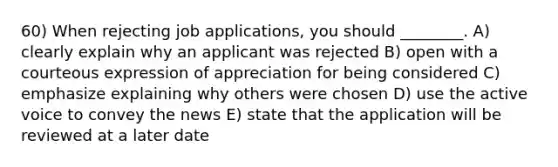 60) When rejecting job applications, you should ________. A) clearly explain why an applicant was rejected B) open with a courteous expression of appreciation for being considered C) emphasize explaining why others were chosen D) use the active voice to convey the news E) state that the application will be reviewed at a later date