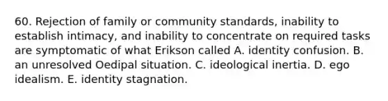 60. Rejection of family or community standards, inability to establish intimacy, and inability to concentrate on required tasks are symptomatic of what Erikson called A. identity confusion. B. an unresolved Oedipal situation. C. ideological inertia. D. ego idealism. E. identity stagnation.