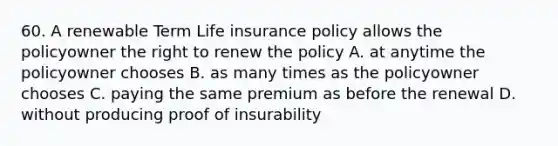 60. A renewable Term Life insurance policy allows the policyowner the right to renew the policy A. at anytime the policyowner chooses B. as many times as the policyowner chooses C. paying the same premium as before the renewal D. without producing proof of insurability