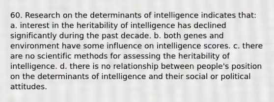 60. Research on the determinants of intelligence indicates that: a. interest in the heritability of intelligence has declined significantly during the past decade. b. both genes and environment have some influence on intelligence scores. c. there are no scientific methods for assessing the heritability of intelligence. d. there is no relationship between people's position on the determinants of intelligence and their social or political attitudes.