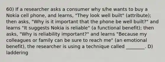 60) If a researcher asks a consumer why s/he wants to buy a Nokia cell phone, and learns, "They look well built" (attribute); then asks, "Why is it important that the phone be well built?" and learns "It suggests Nokia is reliable" (a functional benefit); then asks, "Why is reliability important?" and learns "Because my colleagues or family can be sure to reach me" (an emotional benefit), the researcher is using a technique called ________. D) laddering