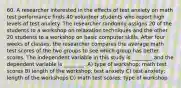 60. A researcher interested in the effects of test anxiety on math test performance finds 40 volunteer students who report high levels of test anxiety. The researcher randomly assigns 20 of the students to a workshop on relaxation techniques and the other 20 students to a workshop on basic computer skills. After four weeks of classes, the researcher compares the average math test scores of the two groups to see which group has better scores. The independent variable in this study is ________ and the dependent variable is ________. A) type of workshop; math test scores B) length of the workshop; test anxiety C) test anxiety; length of the workshops D) math test scores; type of workshop