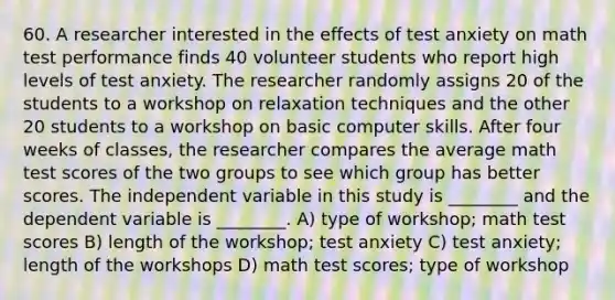 60. A researcher interested in the effects of test anxiety on math test performance finds 40 volunteer students who report high levels of test anxiety. The researcher randomly assigns 20 of the students to a workshop on relaxation techniques and the other 20 students to a workshop on basic computer skills. After four weeks of classes, the researcher compares the average math test scores of the two groups to see which group has better scores. The independent variable in this study is ________ and the dependent variable is ________. A) type of workshop; math test scores B) length of the workshop; test anxiety C) test anxiety; length of the workshops D) math test scores; type of workshop