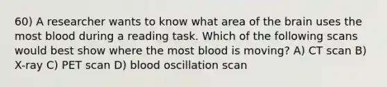 60) A researcher wants to know what area of the brain uses the most blood during a reading task. Which of the following scans would best show where the most blood is moving? A) CT scan B) X-ray C) PET scan D) blood oscillation scan