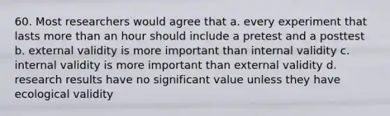 60. Most researchers would agree that a. every experiment that lasts more than an hour should include a pretest and a posttest b. external validity is more important than internal validity c. internal validity is more important than external validity d. research results have no significant value unless they have ecological validity