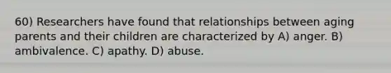 60) Researchers have found that relationships between aging parents and their children are characterized by A) anger. B) ambivalence. C) apathy. D) abuse.