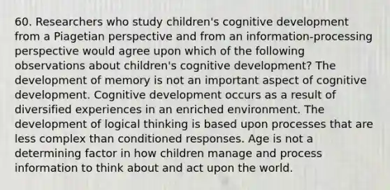 60. Researchers who study children's cognitive development from a Piagetian perspective and from an information-processing perspective would agree upon which of the following observations about children's cognitive development? The development of memory is not an important aspect of cognitive development. Cognitive development occurs as a result of diversified experiences in an enriched environment. The development of logical thinking is based upon processes that are less complex than conditioned responses. Age is not a determining factor in how children manage and process information to think about and act upon the world.