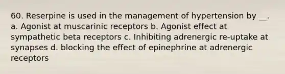 60. Reserpine is used in the management of hypertension by __. a. Agonist at muscarinic receptors b. Agonist effect at sympathetic beta receptors c. Inhibiting adrenergic re-uptake at synapses d. blocking the effect of epinephrine at adrenergic receptors