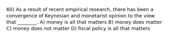 60) As a result of recent empirical research, there has been a convergence of Keynesian and monetarist opinion to the view that ________. A) money is all that matters B) money does matter C) money does not matter D) fiscal policy is all that matters