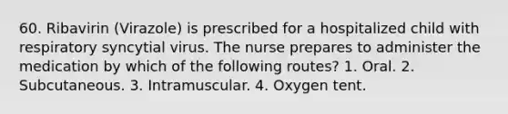 60. Ribavirin (Virazole) is prescribed for a hospitalized child with respiratory syncytial virus. The nurse prepares to administer the medication by which of the following routes? 1. Oral. 2. Subcutaneous. 3. Intramuscular. 4. Oxygen tent.