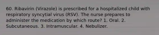 60. Ribavirin (Virazole) is prescribed for a hospitalized child with respiratory syncytial virus (RSV). The nurse prepares to administer the medication by which route? 1. Oral. 2. Subcutaneous. 3. Intramuscular. 4. Nebulizer.