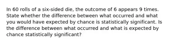 In 60 rolls of a six-sided die, the outcome of 6 appears 9 times. State whether the difference between what occurred and what you would have expected by chance is statistically significant. Is the difference between what occurred and what is expected by chance statistically significant?