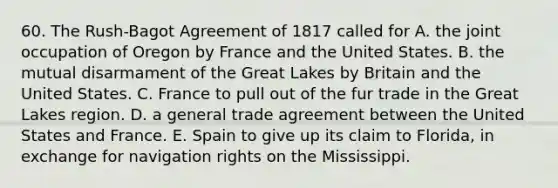 60. The Rush-Bagot Agreement of 1817 called for A. the joint occupation of Oregon by France and the United States. B. the mutual disarmament of the Great Lakes by Britain and the United States. C. France to pull out of the fur trade in the Great Lakes region. D. a general trade agreement between the United States and France. E. Spain to give up its claim to Florida, in exchange for navigation rights on the Mississippi.