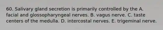 60. Salivary gland secretion is primarily controlled by the A. facial and glossopharyngeal nerves. B. vagus nerve. C. taste centers of the medulla. D. intercostal nerves. E. trigeminal nerve.