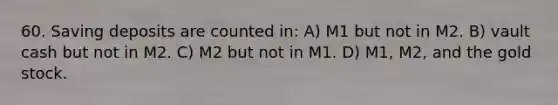 60. Saving deposits are counted in: A) M1 but not in M2. B) vault cash but not in M2. C) M2 but not in M1. D) M1, M2, and the gold stock.